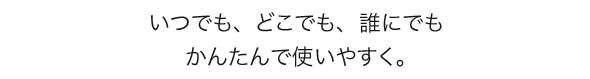 いつでも、どこでも、誰にでもかんたんで使いやすく。