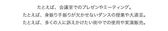 たとえば、会議室でのプレゼンやミーティング。たとえば、身振り手振りが欠かせないダンスの授業や大道芸。たとえば、多くの人に訴えかけたい街中での使用や実演販売。