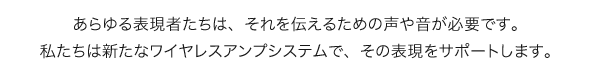 あらゆる表現者たちは、それを伝えるための声や音が必要です。私たちは新たなワイヤレスアンプシステムで、その表現をサポートします。