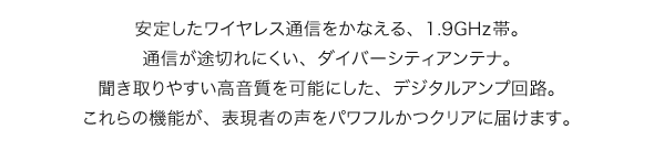 安定したワイヤレス通信をかなえる、1.9GHz帯。通信が途切れにくい、ダイバーシティアンテナ。聞き取りやすい高音質を可能にした、デジタルアンプ回路。これらの機能が、表現者の声をパワフルかつクリアに届けます。