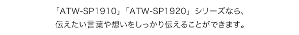 「ATW-SP1910」「ATW-SP1920」シリーズなら、伝えたい言葉や想いをしっかり伝えることができます。
