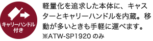 キャリーハンドル付き／軽量化を追求した本体に、キャスターとキャリーハンドルを内蔵。移動が多いときも手軽に運べます。※ATW-SP1920のみ