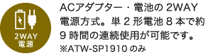 2WAY電源／ACアダプター・電池の2WAY電源方式。単2形電池8本で約9時間の連続使用が可能です。※ATW-SP1910のみ