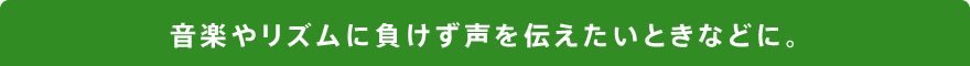 音楽やリズムに負けず声を伝えたいときなどに。